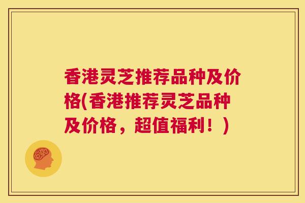 香港灵芝推荐品种及价格(香港推荐灵芝品种及价格，超值福利！)