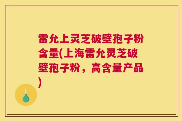 雷允上灵芝破壁孢子粉含量(上海雷允灵芝破壁孢子粉，高含量产品)