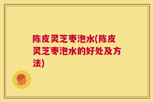 陈皮灵芝枣泡水(陈皮灵芝枣泡水的好处及方法)