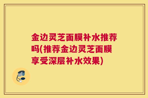 金边灵芝面膜补水推荐吗(推荐金边灵芝面膜享受深层补水效果)