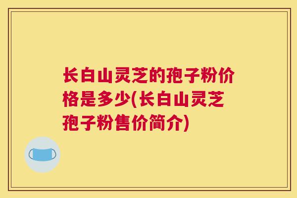 长白山灵芝的孢子粉价格是多少(长白山灵芝孢子粉售价简介)