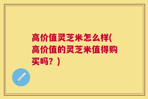 高价值灵芝米怎么样(高价值的灵芝米值得购买吗？)