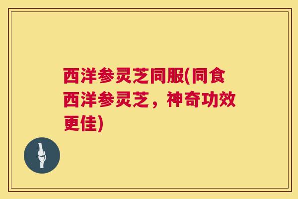 西洋参灵芝同服(同食西洋参灵芝，神奇功效更佳)