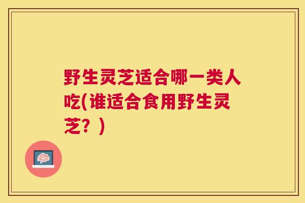 野生灵芝适合哪一类人吃(谁适合食用野生灵芝？)