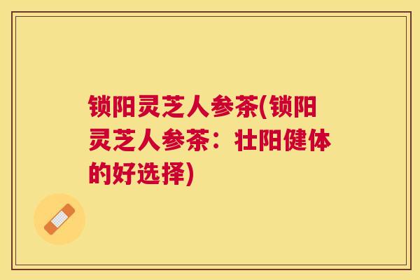 锁阳灵芝人参茶(锁阳灵芝人参茶：壮阳健体的好选择)