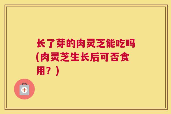 长了芽的肉灵芝能吃吗(肉灵芝生长后可否食用？)