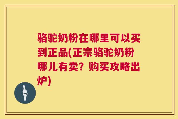 骆驼奶粉在哪里可以买到正品(正宗骆驼奶粉哪儿有卖？购买攻略出炉)