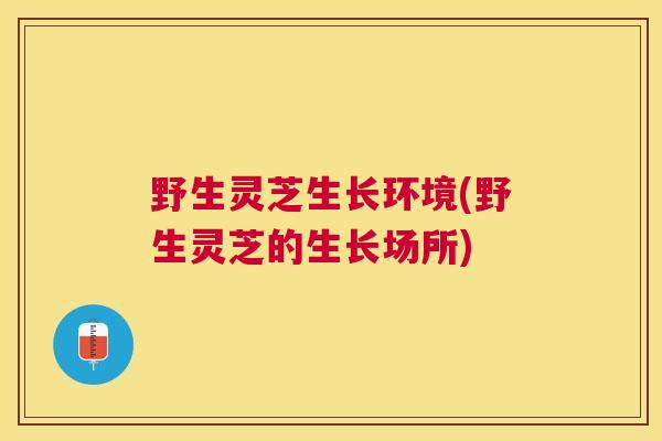 野生灵芝生长环境(野生灵芝的生长场所)