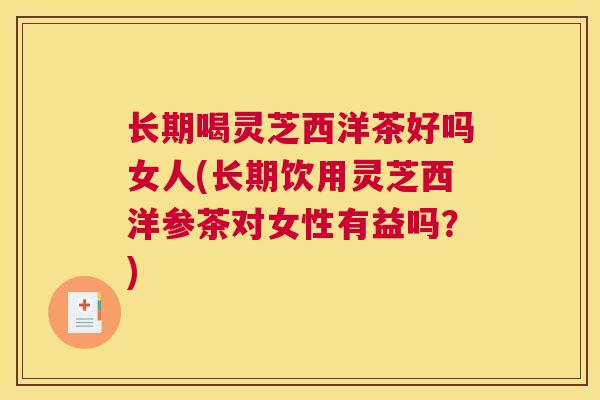 长期喝灵芝西洋茶好吗女人(长期饮用灵芝西洋参茶对女性有益吗?) 长期喝灵芝西洋茶好吗女人(长期饮用灵芝西洋参茶对女性有益吗?)