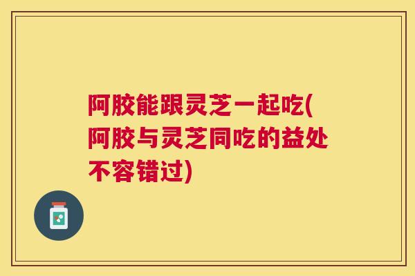 阿胶能跟灵芝一起吃(阿胶与灵芝同吃的益处不容错过)