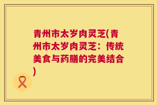 青州市太岁肉灵芝(青州市太岁肉灵芝：传统美食与药膳的完美结合)
