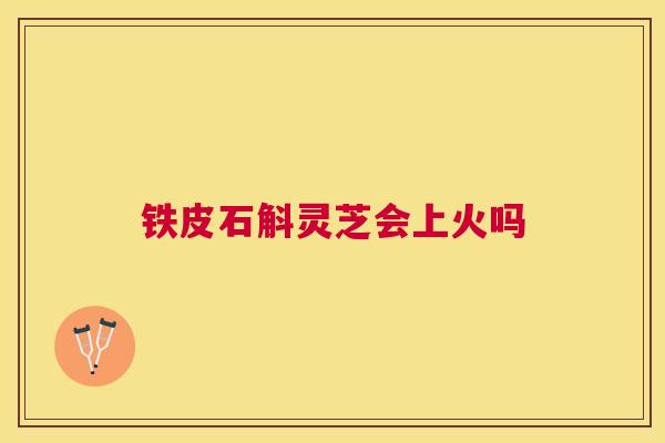 铁皮石斛灵芝会上火吗 铁皮石斛灵芝会上火吗