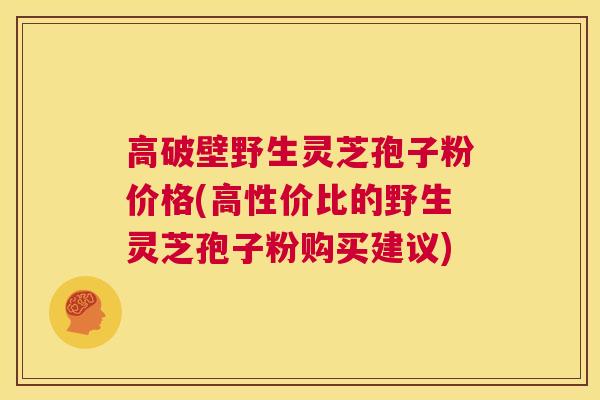 高破壁野生灵芝孢子粉价格(高性价比的野生灵芝孢子粉购买建议)