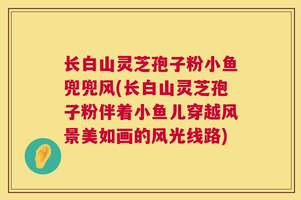 长白山灵芝孢子粉小鱼兜兜风(长白山灵芝孢子粉伴着小鱼儿穿越风景美如画的风光线路)