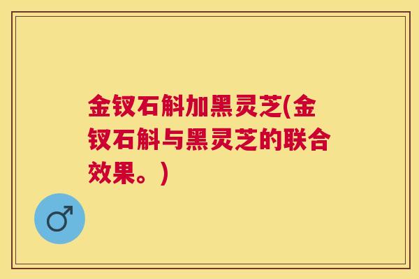 金钗石斛加黑灵芝(金钗石斛与黑灵芝的联合效果。)