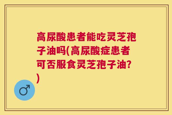 高尿酸患者能吃灵芝孢子油吗(高尿酸症患者可否服食灵芝孢子油?) 高尿酸患者能吃灵芝孢子油吗(高尿酸症患者可否服食灵芝孢子油?)