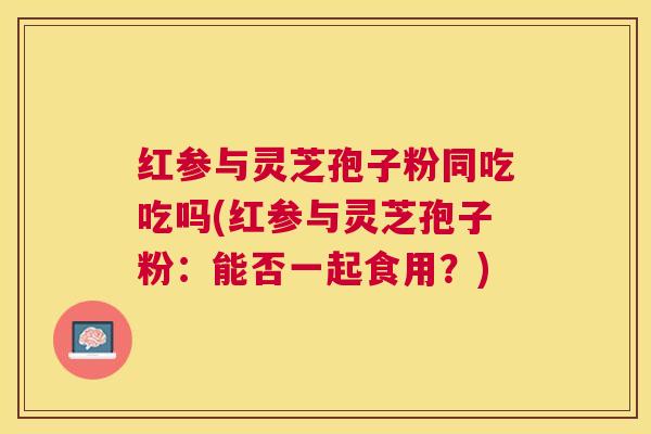 红参与灵芝孢子粉同吃吃吗(红参与灵芝孢子粉：能否一起食用？)