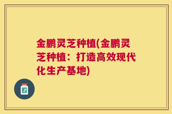 金鹏灵芝种植(金鹏灵芝种植：打造高效现代化生产基地)