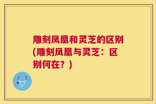 雕刻凤凰和灵芝的区别(雕刻凤凰与灵芝：区别何在？)