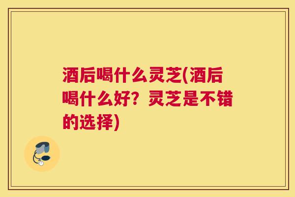 酒后喝什么灵芝(酒后喝什么好？灵芝是不错的选择)