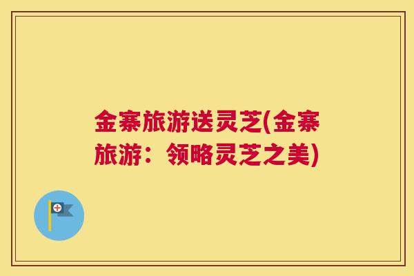 金寨旅游送灵芝(金寨旅游：领略灵芝之美)