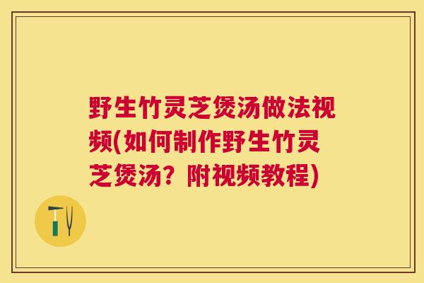 野生竹灵芝煲汤做法视频(如何制作野生竹灵芝煲汤？附视频教程)