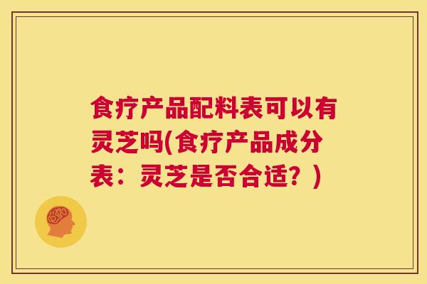 食疗产品配料表可以有灵芝吗(食疗产品成分表：灵芝是否合适？)