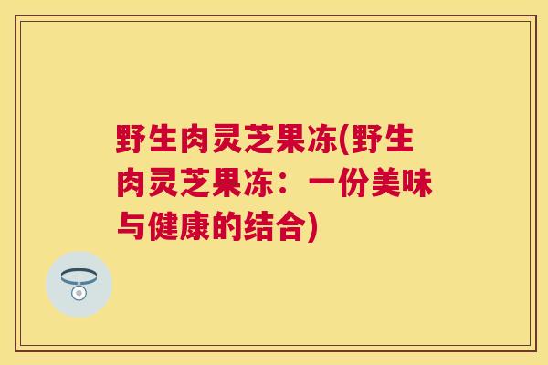 野生肉灵芝果冻(野生肉灵芝果冻：一份美味与健康的结合)