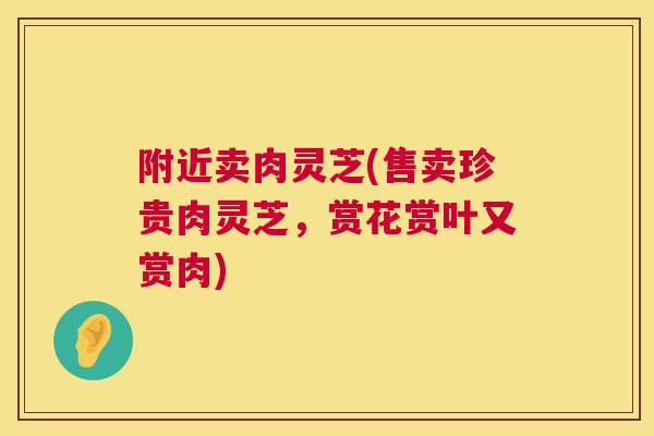 附近卖肉灵芝(售卖珍贵肉灵芝，赏花赏叶又赏肉)