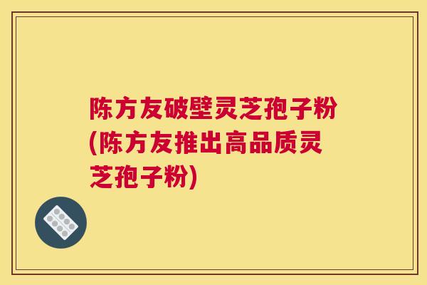 陈方友破壁灵芝孢子粉(陈方友推出高品质灵芝孢子粉) 陈方友破壁灵芝孢子粉(陈方友推出高品质灵芝孢子粉)