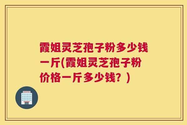 霞姐灵芝孢子粉多少钱一斤(霞姐灵芝孢子粉价格一斤多少钱？)