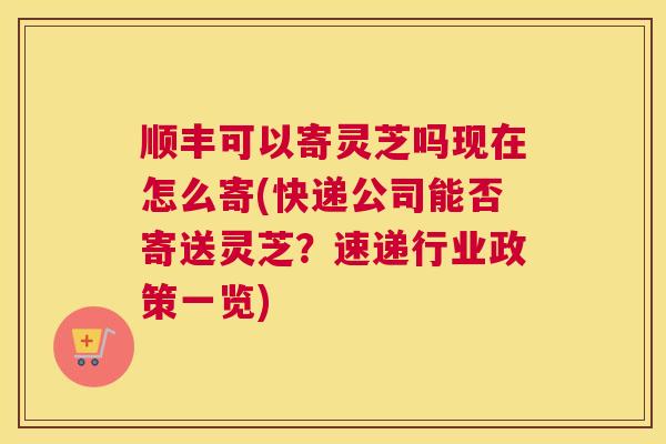 顺丰可以寄灵芝吗现在怎么寄(快递公司能否寄送灵芝？速递行业政策一览)