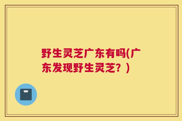 野生灵芝广东有吗(广东发现野生灵芝？)