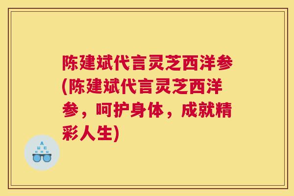 陈建斌代言灵芝西洋参(陈建斌代言灵芝西洋参，呵护身体，成就精彩人生)
