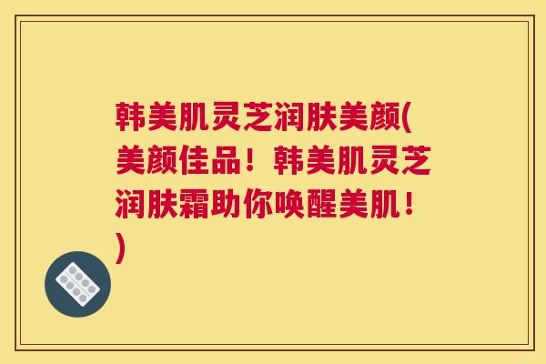 韩美肌灵芝润肤美颜(美颜佳品！韩美肌灵芝润肤霜助你唤醒美肌！)
