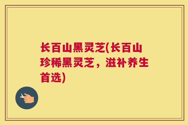 长百山黑灵芝(长百山珍稀黑灵芝，滋补养生首选)
