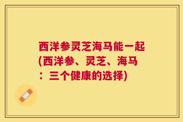 西洋参灵芝海马能一起(西洋参、灵芝、海马:三个健康的选择) 西洋参灵芝海马能一起(西洋参、灵芝、海马:三个健康的选择)