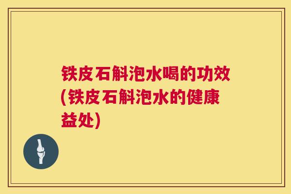 铁皮石斛泡水喝的功效(铁皮石斛泡水的健康益处)