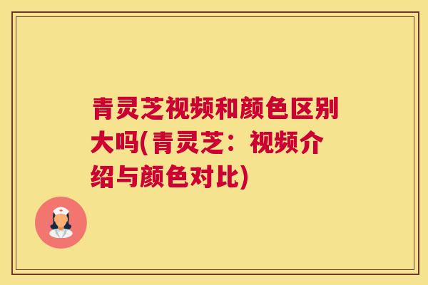青灵芝视频和颜色区别大吗(青灵芝:视频介绍与颜色对比) 青灵芝视频和颜色区别大吗(青灵芝:视频介绍与颜色对比)