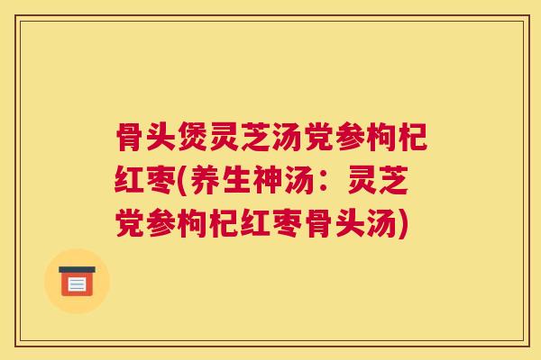 骨头煲灵芝汤党参枸杞红枣(养生神汤：灵芝党参枸杞红枣骨头汤)
