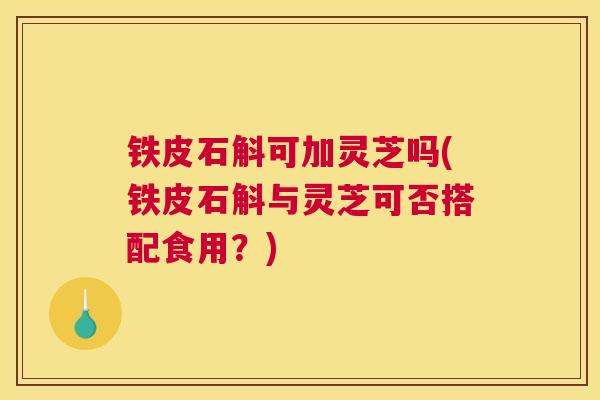铁皮石斛可加灵芝吗(铁皮石斛与灵芝可否搭配食用？)