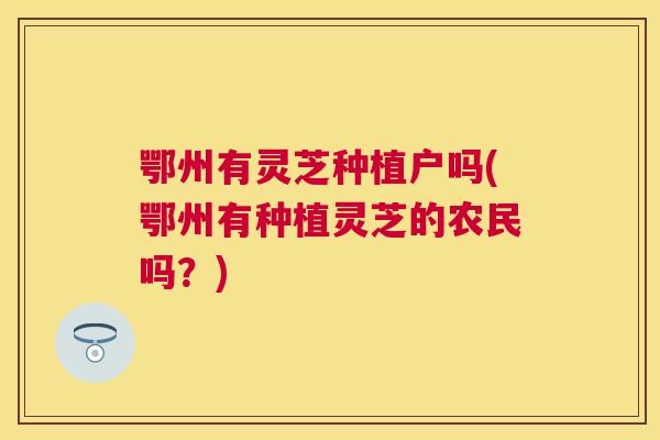 鄂州有灵芝种植户吗(鄂州有种植灵芝的农民吗？)