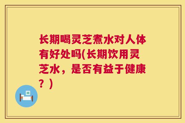 长期喝灵芝煮水对人体有好处吗(长期饮用灵芝水，是否有益于健康？)