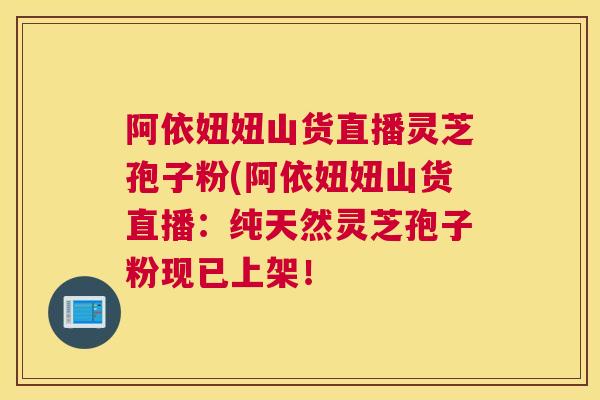 阿依妞妞山货直播灵芝孢子粉(阿依妞妞山货直播：纯天然灵芝孢子粉现已上架！
