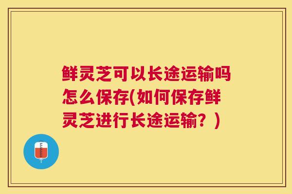 鲜灵芝可以长途运输吗怎么保存(如何保存鲜灵芝进行长途运输？)