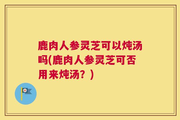 鹿肉人参灵芝可以炖汤吗(鹿肉人参灵芝可否用来炖汤？)