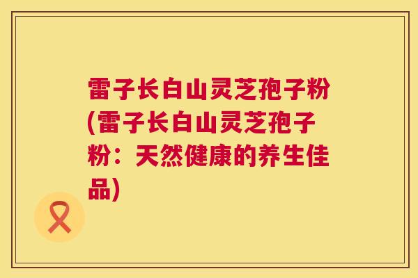 雷子长白山灵芝孢子粉(雷子长白山灵芝孢子粉：天然健康的养生佳品)