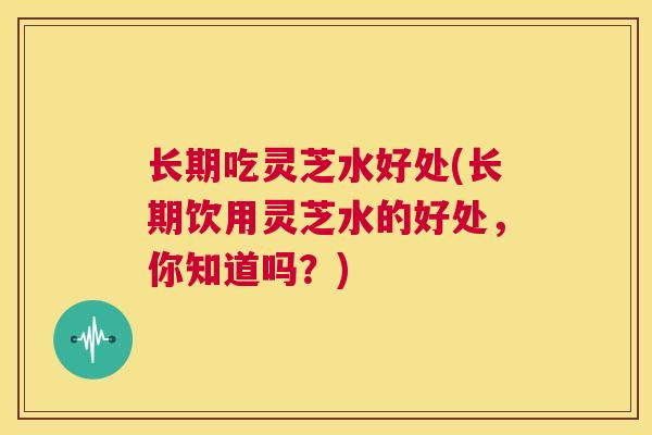 长期吃灵芝水好处(长期饮用灵芝水的好处，你知道吗？)