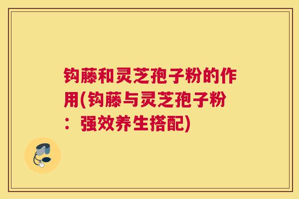 钩藤和灵芝孢子粉的作用(钩藤与灵芝孢子粉：强效养生搭配)