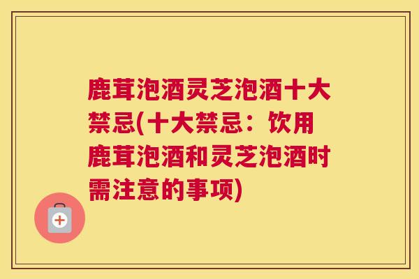 鹿茸泡酒灵芝泡酒十大禁忌(十大禁忌：饮用鹿茸泡酒和灵芝泡酒时需注意的事项)
